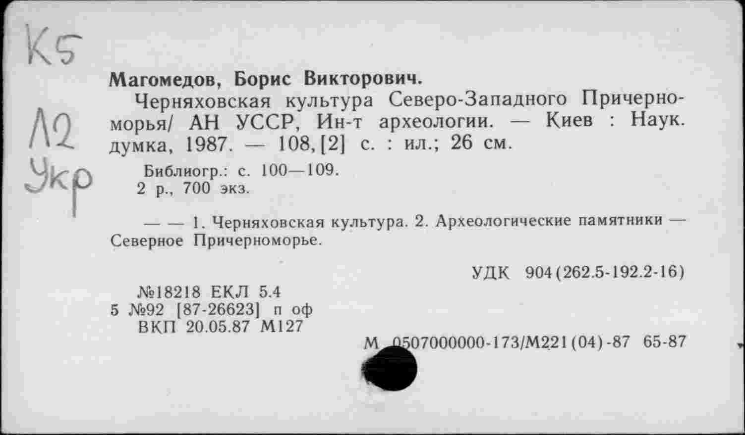 ﻿Магомедов, Борис Викторович.
Черняховская культура Северо-Западного Причерноморья/ АН УССР, Ин-т археологии. — Киев : Наук, думка, 1987. — 108, [2] с. : ил.; 26 см.
Библиогр.: с. 100—109.
2 р., 700 экз.
— — 1. Черняховская культура. 2. Археологические памятники — Северное Причерноморье.
№18218 ЕКЛ 5.4
5 №92 [87-26623] п оф ВКП 20.05.87 М127
УДК 904(262.5-192.2-16)
М Л507000000-173/М22І (04) -87 65-87